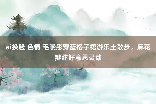 ai换脸 色情 毛晓彤穿蓝格子裙游乐土散步，麻花辫甜好意思灵动