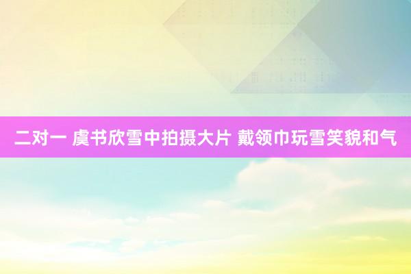 二对一 虞书欣雪中拍摄大片 戴领巾玩雪笑貌和气