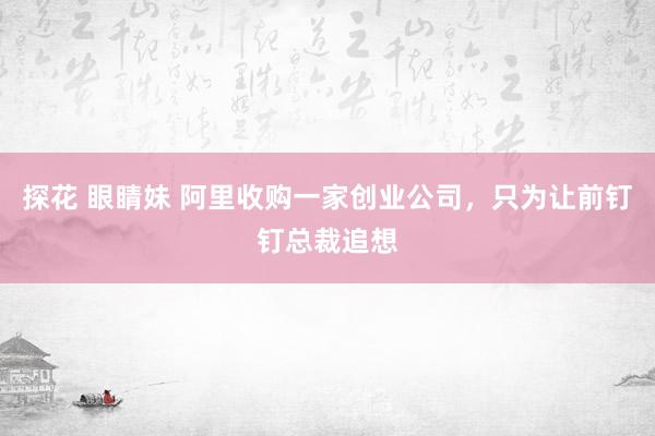 探花 眼睛妹 阿里收购一家创业公司，只为让前钉钉总裁追想