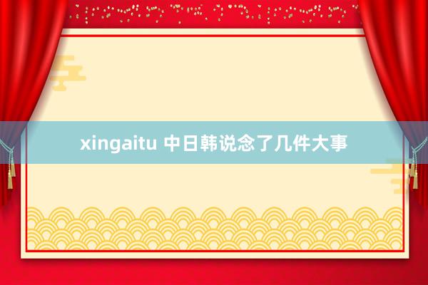 xingaitu 中日韩说念了几件大事