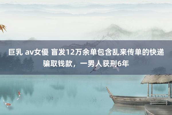 巨乳 av女優 盲发12万余单包含乱来传单的快递骗取钱款，一男人获刑6年