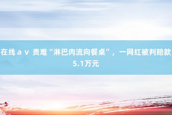 在线ａｖ 责难“淋巴肉流向餐桌”，一网红被判赔款5.1万元