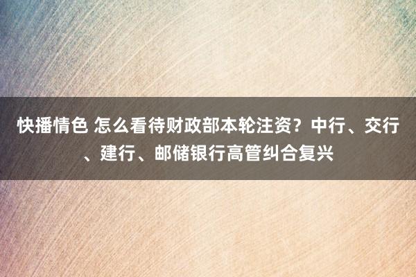 快播情色 怎么看待财政部本轮注资？中行、交行、建行、邮储银行高管纠合复兴
