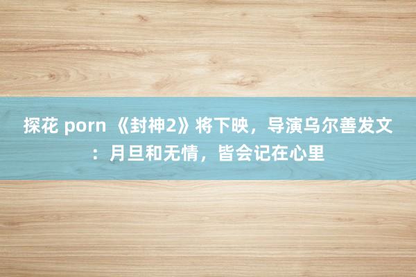 探花 porn 《封神2》将下映，导演乌尔善发文：月旦和无情，皆会记在心里