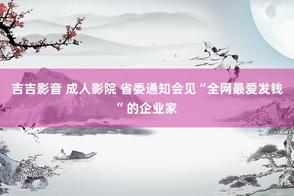 吉吉影音 成人影院 省委通知会见“全网最爱发钱”的企业家
