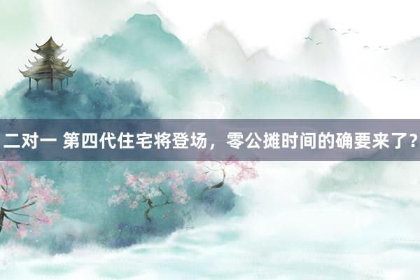 二对一 第四代住宅将登场，零公摊时间的确要来了？