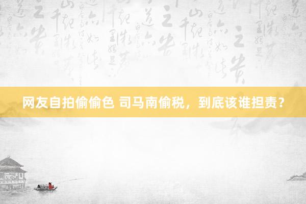 网友自拍偷偷色 司马南偷税，到底该谁担责？